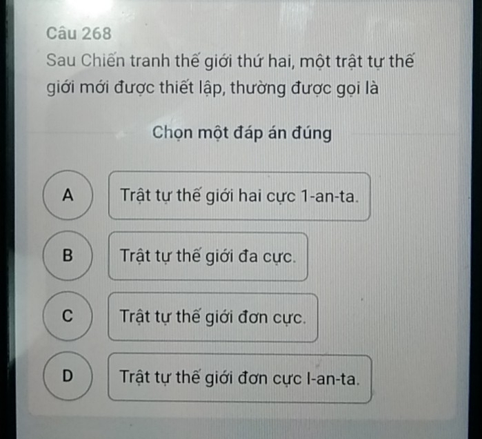 Sau Chiến tranh thế giới thứ hai, một trật tự thế
giới mới được thiết lập, thường được gọi là
Chọn một đáp án đúng
A Trật tự thế giới hai cực 1-an-ta.
B Trật tự thế giới đa cực.
C Trật tự thế giới đơn cực.
D Trật tự thế giới đơn cực I-an-ta.