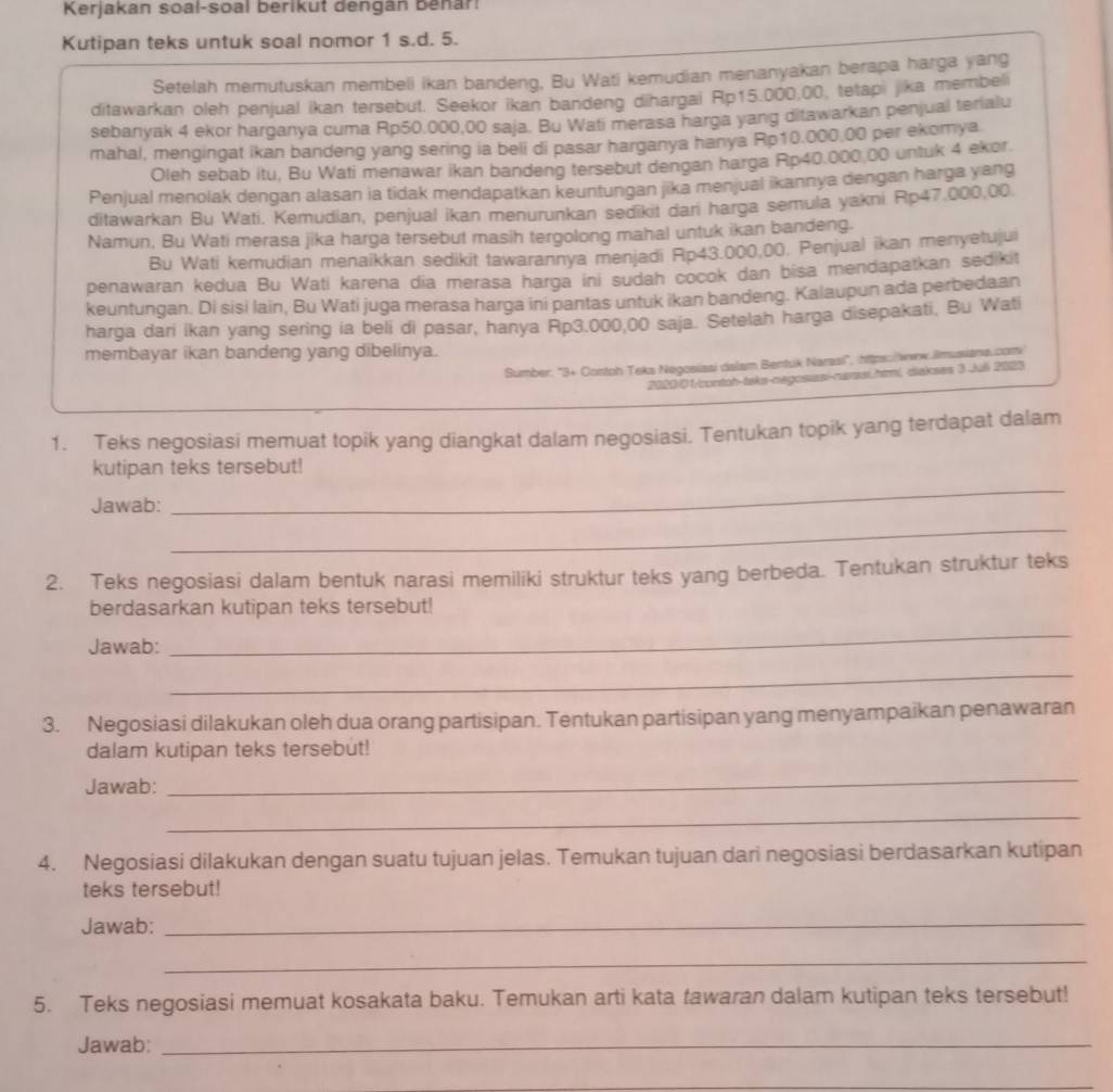 Kerjakan soal-soal berikut dengan Benar!
Kutipan teks untuk soal nomor 1 s.d. 5.
Setelah memutuskan membeli ikan bandeng, Bu Wati kemudian menanyakan berapa harga yang
ditawarkan oleh penjual ikan tersebut. Seekor ikan bandeng dihargai Rp15.000,00, tetapi jika membeli
sebanyak 4 ekor harganya cuma Rp50.000,00 saja. Bu Wati merasa harga yang ditawarkan penjual terialu
mahal, mengingat ikan bandeng yang sering ia beli di pasar harganya hanya Rp10.000.00 per ekomya
Oleh sebab itu, Bu Wati menawar ikan bandeng tersebut dengan harga Rp40.000 00 untuk 4 ekor.
Penjual menolak dengan alasan ia tidak mendapatkan keuntungan jika menjual ikannya dengan harga yang
ditawarkan Bu Wati. Kemudian, penjual ikan menurunkan sedikit dari harga semula yakni Rp47.000,00.
Namun, Bu Wati merasa jika harga tersebut masih tergolong mahal untuk ikan bandeng.
Bu Wati kemudian menaikkan sedikit tawarannya menjadi Rp43.000,00. Penjual ikan menyetujui
penawaran kedua Bu Wati karena dia merasa harga ini sudah cocok dan bisa mendapatkan sedikit
keuntungan. Di sisi lain, Bu Wati juga merasa harga ini pantas untuk ikan bandeng. Kalaupun ada perbedaan
harga dari ikan yang sering ia beli di pasar, hanya Rp3.000,00 saja. Setelah harga disepakati, Bu Wati
membayar ikan bandeng yang dibelinya.
Sumber: "3+ Contoh:Teks Negosiaai dalam Bentuk Narssi", ihttps:/www.ilmusiana.com
2080/01/contah-taks-negosiasi-rarasi.htmi, diakses 3 Juli 2023
1. Teks negosiasi memuat topik yang diangkat dalam negosiasi. Tentukan topik yang terdapat dalam
kutipan teks tersebut!
Jawab:
_
_
2. Teks negosiasi dalam bentuk narasi memiliki struktur teks yang berbeda. Tentukan struktur teks
berdasarkan kutipan teks tersebut!
Jawab:
_
_
3. Negosiasi dilakukan oleh dua orang partisipan. Tentukan partisipan yang menyampaikan penawaran
dalam kutipan teks tersebut!
Jawab:
_
_
4. Negosiasi dilakukan dengan suatu tujuan jelas. Temukan tujuan dari negosiasi berdasarkan kutipan
teks tersebut!
Jawab:
_
_
5. Teks negosiasi memuat kosakata baku. Temukan arti kata fawaran dalam kutipan teks tersebut!
Jawab:_
_