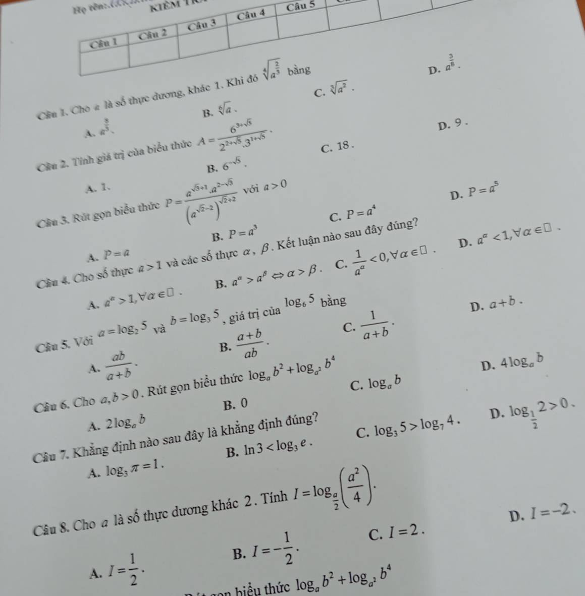 Tr
C.
Cầu 1. Cho # là số thực dương, khác
B. sqrt[6](a). sqrt[3](a^2).
a^(frac 8)3.
D. 9 .
A.
Cầu 2. Tính giá trị của biểu thức A= (6^(3+sqrt(5)))/2^(2+sqrt(5)).3^(1+sqrt(5)) .
B. 6^(-sqrt(5)). C. 18 .
A. 1.
Cầu 3. Rút gọn biểu thức P=frac a^(sqrt(3)+1)a^(2-sqrt(3))(a^(sqrt(2)-2))^sqrt(2)+2 với a>0
D. P=a^5
B. P=a^3 C. P=a^4
D. a^(alpha)<1,forall alpha ∈ □ .
Câu 4. Cho số thực a>1 và các số thực α, β. Kết luận nào sau đây đúng?
A. P=a
C.
⇔
A. a^(alpha)>1,forall alpha ∈ □ . B. a^(alpha)>a^(beta) alpha >beta .  1/a^(alpha) <0,forall alpha ∈ □ .
Câu 5. Với a=log _25_Vab=log _35 , giá trị của log _65 bàng
D. a+b.
B.  (a+b)/ab .
C.  1/a+b .
A.  ab/a+b .
Câu 6. Cho a,b>0. Rút gọn biểu thức log _ab^2+log _a^2b^4
D. 4log _ab
C. log _ab
B. 0
A. 2log _ab log _35>log _74. D. log _ 1/2 2>0.
Câu 7. Khẳng định nào sau đây là khẳng định đúng?
B. ln 3 C.
A. log _3π =1.
Câu 8. Cho a là số thực dương khác 2 . Tính I=log _ a/2 ( a^2/4 ).
D. I=-2.
A. I= 1/2 .
B. I=- 1/2 .
C. I=2.
gon biểu thức log _ab^2+log _a^2b^4