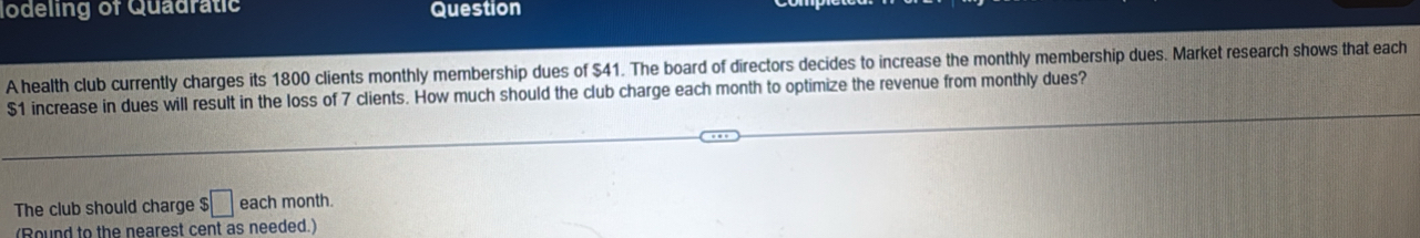 lodeling of Quadratic Question 
A health club currently charges its 1800 clients monthly membership dues of $41. The board of directors decides to increase the monthly membership dues. Market research shows that each
$1 increase in dues will result in the loss of 7 clients. How much should the club charge each month to optimize the revenue from monthly dues? 
The club should charge $□ each month. 
(Round to the nearest cent as needed.)