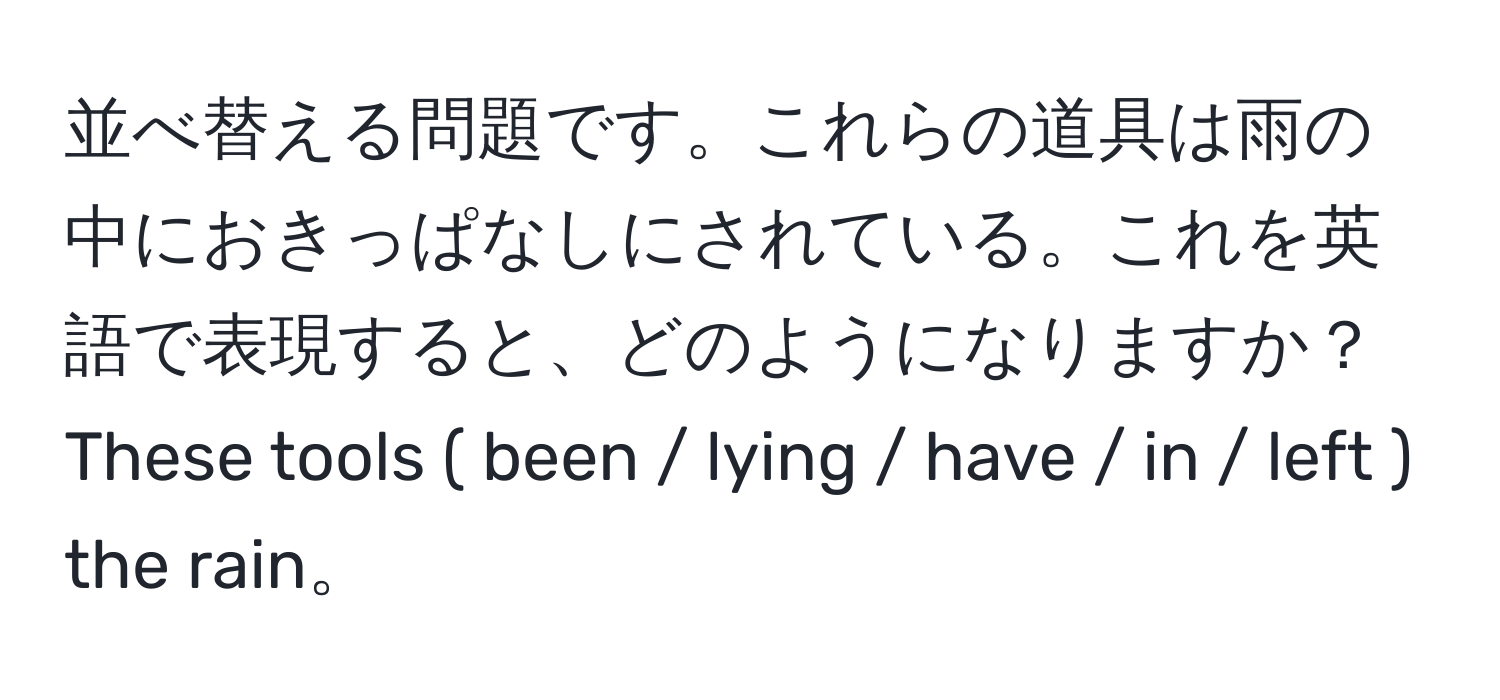 並べ替える問題です。これらの道具は雨の中におきっぱなしにされている。これを英語で表現すると、どのようになりますか？  
These tools ( been / lying / have / in / left ) the rain。