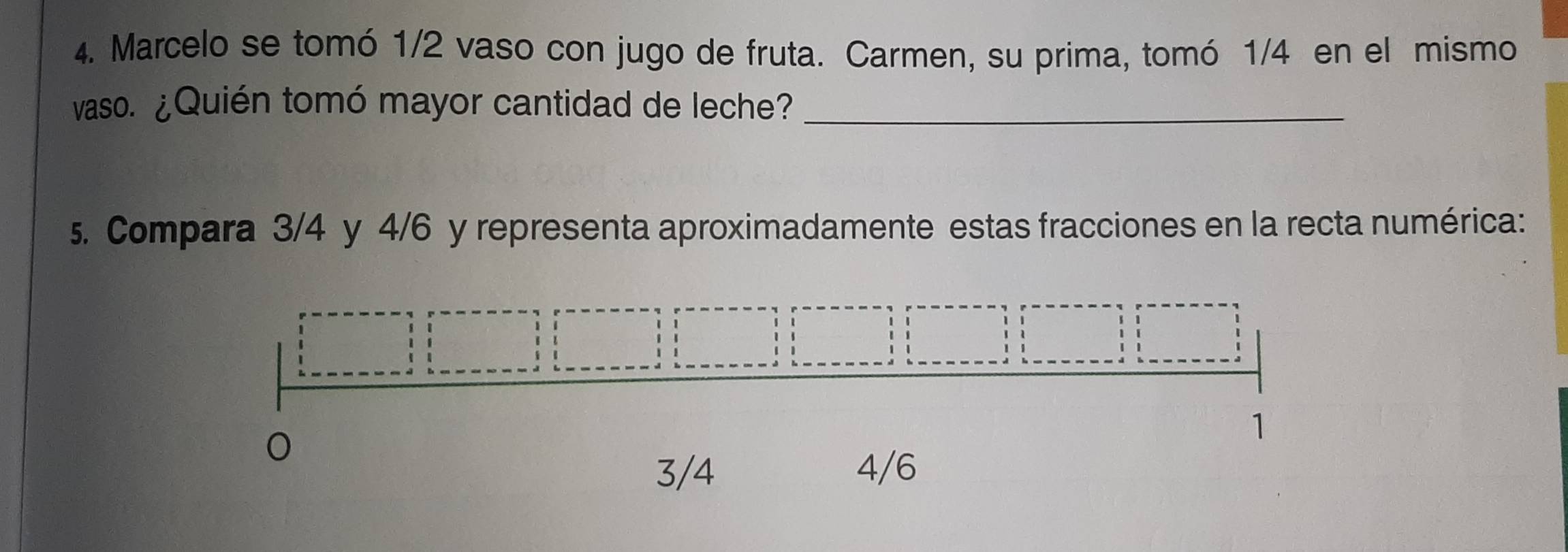 Marcelo se tomó 1/2 vaso con jugo de fruta. Carmen, su prima, tomó 1/4 en el mismo
vaso. ¿Quién tomó mayor cantidad de leche?_
5. Compara 3/4 y 4/6 y representa aproximadamente estas fracciones en la recta numérica:
1
3/4 4/6