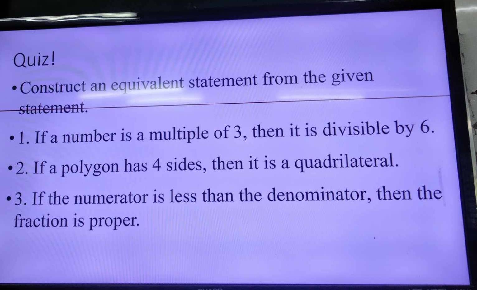 Quiz! 
Construct an equivalent statement from the given 
statement. 
1. If a number is a multiple of 3, then it is divisible by 6. 
2. If a polygon has 4 sides, then it is a quadrilateral. 
3. If the numerator is less than the denominator, then the 
fraction is proper.