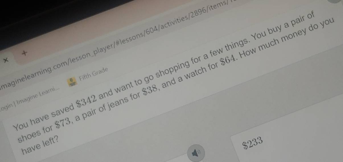 +
×
ou have saved $342 and want to go shopping for a few things. You buy a pair
ogin | Imagine Learni... Fifth Grade
oes for $73, a pair of jeans for $38, and a watch for $64. How much money do y have left?
$233