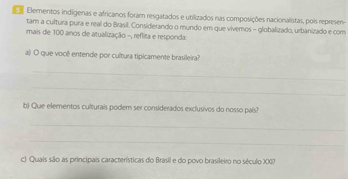 Elementos indígenas e africanos foram resgatados e utilizados nas composições nacionalistas, pois represen- 
tam a cultura pura e real do Brasil. Considerando o mundo em que vivemos - globalizado, urbanizado e com 
mais de 100 anos de atualização -, reflita e responda: 
a) O que você entende por cultura tipicamente brasileira? 
_ 
_ 
b) Que elementos culturais podem ser considerados exclusivos do nosso país? 
_ 
_ 
c) Quais são as principais características do Brasil e do povo brasileiro no século XXI?