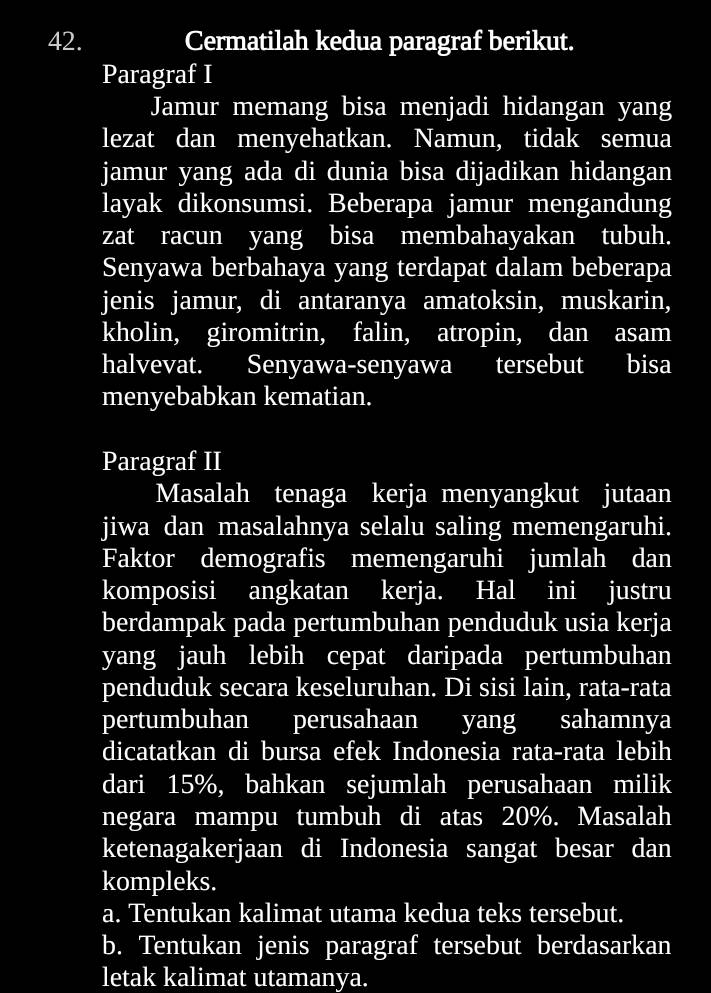 Cermatilah kedua paragraf berikut. 
Paragraf I 
Jamur memang bisa menjadi hidangan yang 
lezat dan menyehatkan. Namun, tidak semua 
jamur yang ada di dunia bisa dijadikan hidangan 
layak dikonsumsi. Beberapa jamur mengandung 
zat racun yang bisa membahayakan tubuh. 
Senyawa berbahaya yang terdapat dalam beberapa 
jenis jamur, di antaranya amatoksin, muskarin, 
kholin, giromitrin, falin, atropin, dan asam 
halvevat. Senyawa-senyawa tersebut bisa 
menyebabkan kematian. 
Paragraf II 
Masalah tenaga kerja menyangkut jutaan 
jiwa dan masalahnya selalu saling memengaruhi. 
Faktor demografis memengaruhi jumlah dan 
komposisi angkatan kerja. Hal ini justru 
berdampak pada pertumbuhan penduduk usia kerja 
yang jauh lebih cepat daripada pertumbuhan 
penduduk secara keseluruhan. Di sisi lain, rata-rata 
pertumbuhan perusahaan yang sahamnya 
dicatatkan di bursa efek Indonesia rata-rata lebih 
dari 15%, bahkan sejumlah perusahaan milik 
negara mampu tumbuh di atas 20%. Masalah 
ketenagakerjaan di Indonesia sangat besar dan 
kompleks. 
a. Tentukan kalimat utama kedua teks tersebut. 
b. Tentukan jenis paragraf tersebut berdasarkan 
letak kalimat utamanya.