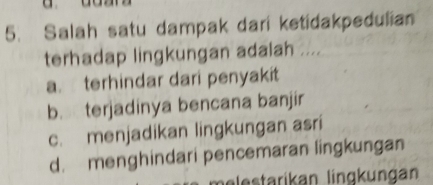 Salah satu dampak dari ketidakpedulian
terhadap lingkungan adalah ....
a. terhindar dari penyakit
b. terjadinya bencana banjir
c. menjadikan lingkungan asri
d. menghindari pencemaran lingkungan
belestarikan lingkungan