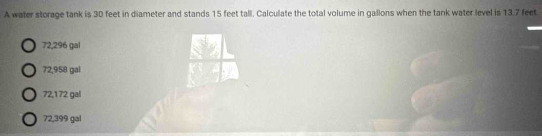 A water storage tank is 30 feet in diameter and stands 15 feet tall. Calculate the total volume in gallons when the tank water level is 13.7 feet.
72,296 gal
72,958 gal
72,172 gal
72,399 gal