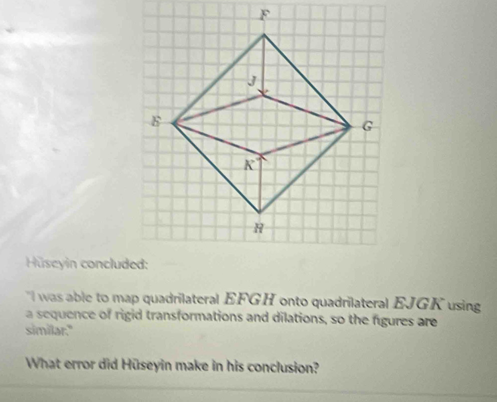 Huseyin concluded: 
I was able to map quadrilateral EFGH onto quadrilateral EJGK using 
a sequence of rigid transformations and dilations, so the figures are 
similar." 
What error did Hüseyin make in his conclusion?