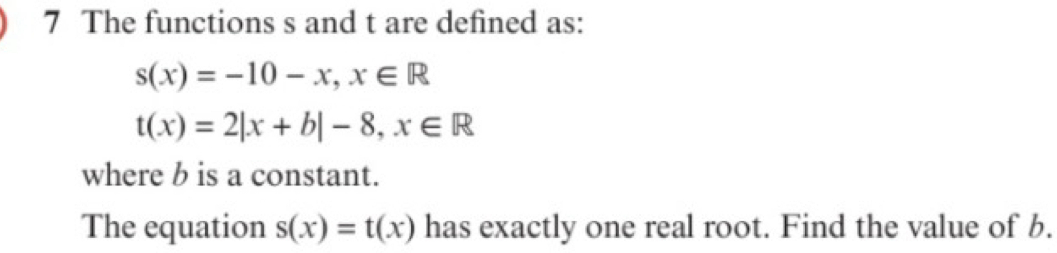 The functions s and t are defined as:
s(x)=-10-x, x∈ R
t(x)=2|x+b|-8, x∈ R
where b is a constant.
The equation s(x)=t(x) has exactly one real root. Find the value of b.