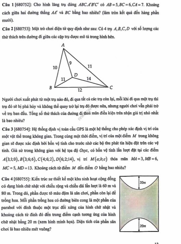 [680752]: Cho hình lãng trụ đứng ABC.A'B'C' có AB=5,BC=6,CA=7. Khoảng
cách giữa hai đường thẳng AA' và BC bằng bao nhiêu? (làm tròn kết quả đến hàng phần
mười).
Câu 2 [680753]: Một trò chơi điện tử quy định như sau: Có 4 trụ A,B,C,D với số lượng các
thử thách trên đường đi giữa các cặp trụ được mô tả trong hình bên.
Người chơi xuất phát từ một trụ nào đó, đi qua tắt cả các trụ còn lại, mỗi khi đi qua một trụ thì
trụ đó sẽ bị phá hủy và không thể quay trở lại trụ đó được nữa, nhưng người chơi vẫn phải trở
về trụ ban đầu. Tổng số thử thách của đường đị thoá mãn điều kiện trên nhận giá trị nhỏ nhất
là bao nhiêu?
Câu 3 [680754]: Hệ thống định vị toàn cầu GPS là một hệ thống cho phép xác định vị trí của
một vật thể trong không gian. Trong cùng một thời điểm, vị trí của một điểm M trong không
gian sẽ được xác định bởi bốn vệ tinh cho trước nhờ các bộ thu phát tín hiệu đặt trên các vệ
tinh. Giả sử trong không gian với hệ tọa độ Oxyz, có bốn vệ tinh lần lượt đặt tại các điểm
A(3;1;0),B(3;6;6),C(4;6;2),D(6;2;14) ,vị trí M(a;b;c) thỏa mãn MA=3,MB=6,
MC=5,MD=13. Khoảng cách từ điểm M đến điểm O bằng bao nhiêu?
Câu 4 [680755]: Kiến trúc sư thiết kế một khu sinh hoạt cộng đồng
có dạng hình chữ nhật với chiều rộng và chiều dài lần lượt là 60 m và 20m
80 m. Trong đó, phần được tô màu đậm là sân chơi, phần còn lại đề
trồng hoa. Mỗi phần trồng hoa có đường biên cong là một phần của
parabol với đỉnh thuộc một trục đối xứng của hình chữ nhật và
khoảng cách từ đỉnh đó đến trung điểm cạnh tương ứng của hình
chữ nhật bằng 20 m (xem hình minh họa). Diện tích của phần sân
20m
chơi là bao nhiêu mét vuông?