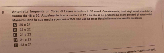 Antonietta frequenta un Corso di Laurea articolato in 30 esami. Canonicamente, i voti degli esami sono interi e
vanno da 18 a 30. Attualmente la sua media è di 27 e sa che se nei prossimi due esami prenderà gli stessi voti di
Massimiliano la sua media scenderà a 25, 9. Che voti ha preso Massimiliano nei due esami in questione?
A 20 e 24
B 22 e 22
C 21 e 23
D 21 e 22
E 23 e 21
la frase seguente. ''' 122h81 nîn 9343,