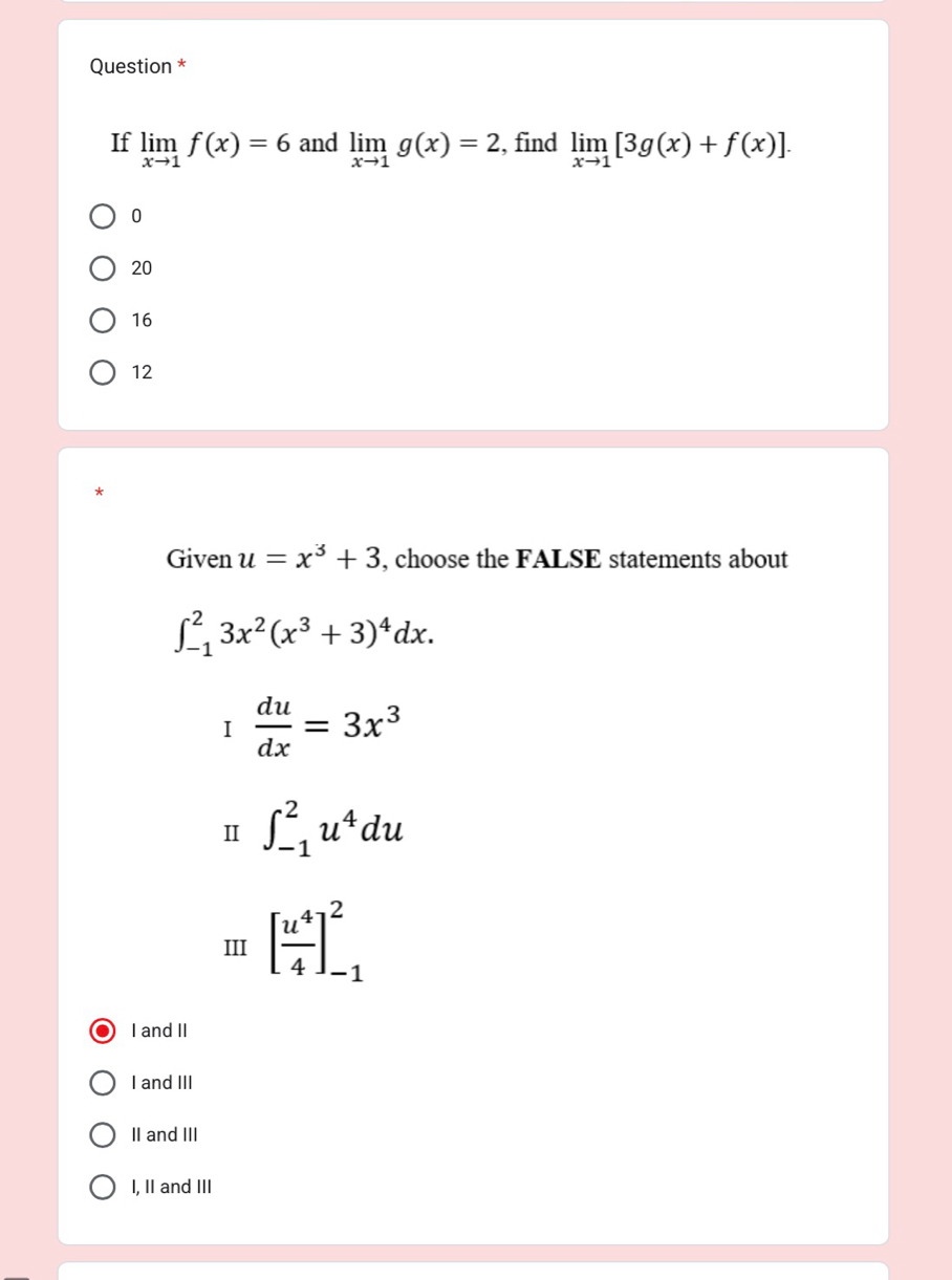 Question *
If limlimits _xto 1f(x)=6 and limlimits _xto 1g(x)=2 , find limlimits _xto 1[3g(x)+f(x)].
0
20
16
12
*
Given u=x^3+3 , choose the FALSE statements about
∈t _(-1)^23x^2(x^3+3)^4dx.
I du/dx =3x^3
II ∈t _(-1)^2u^4du
III [ u^4/4 ]_(-1)^2
I and II
I and III
II and III
I, II and III