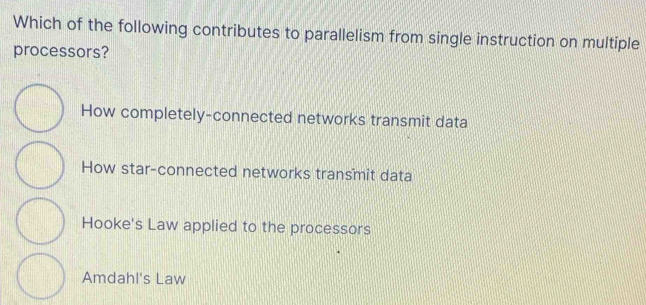 Which of the following contributes to parallelism from single instruction on multiple
processors?
How completely-connected networks transmit data
How star-connected networks transmit data
Hooke's Law applied to the processors
Amdahl's Law