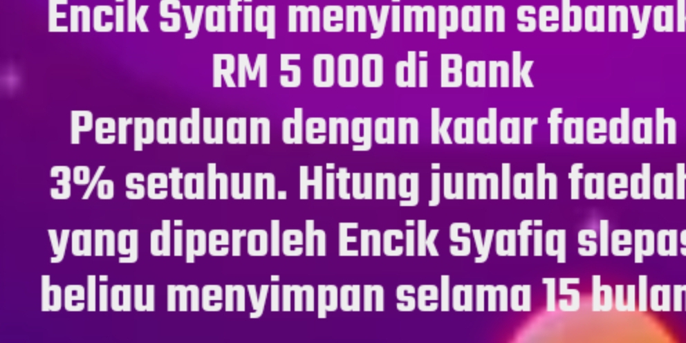 Encik Syafıq menyımpan sebanyal
RM 5 000 di Bank 
Perpaduan dengan kadar faedah
3% setahun. Hitung jumlah faedal 
yang diperoleh Encik Syafiq slepas 
beliau menyimpan selama 15 bular