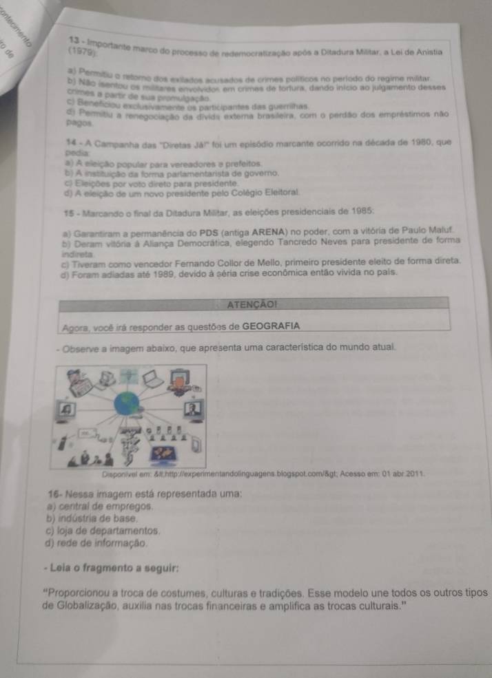 Importante marco do processo de redemocratização após a Ditadura Militar, a Lei de Anístia
(1979)
2) Permitiu o retomo dos exilados acusados de crimes políticos no período do regime militar
b) Não isentou os masares envolvidos em crimes de fortura, dando início ao julgamento desses
crimes a partir de sua promulgação
c) Beneficiou exclusivamente os participantes das guernihas
d: Permitiu a renegociação da divida extera brasileira, com o perdão dos empréstimos não
pagos.
14 - A Campanha das ''Diretas Jb°
pedia foi um episódio marcante ocorrido na década de 1980, que
a) A eleição popular para vereadores a prefeitos.
b) A instituição da forma parlamentarista de governo.
c) Eleições por voto direto para presidente.
d) A eleição de um novo presidente pelo Colégio Eleitoral.
15 - Marcando o final da Ditadura Militar, as eleições presidenciais de 1985:
a) Garantiram a permanência do PDS (antiga ARENA) no poder, com a vitória de Paulo Maluf.
b) Deram vitória à Aliança Democrática, elegendo Tancredo Neves para presidente de forma
indireta
c) Tiveram como vencedor Fernando Collor de Mello, primeiro presidente eleito de forma direta.
d) Foram adiadas até 1989, devido à séria crise econômica então vivida no pals.
ATENÇÃO!
Agora, você irá responder as questões de GEOGRAFIA
- Observe a imagem abaixo, que apresenta uma característica do mundo atual.
andolinguagens.blogspot.com/> Acesso em: 01 abr.2011.
16- Nessa imagem está representada uma:
a) central de empregos.
b) indústria de base.
c) loja de departamentos.
d) rede de informação.
- Leia o fragmento a seguir:
“Proporcionou a troca de costumes, culturas e tradições. Esse modelo une todos os outros tipos
de Globalização, auxilia nas trocas financeiras e amplifica as trocas culturais.''