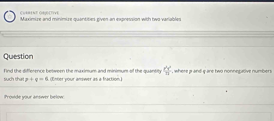 CURRENT OBJECTIVE 
Maximize and minimize quantities given an expression with two variables 
Question 
Find the difference between the maximum and minimum of the quantity  p^2q^2/72  , where p and q are two nonnegative numbers 
such that p+q=6. (Enter your answer as a fraction.) 
Provide your answer below: