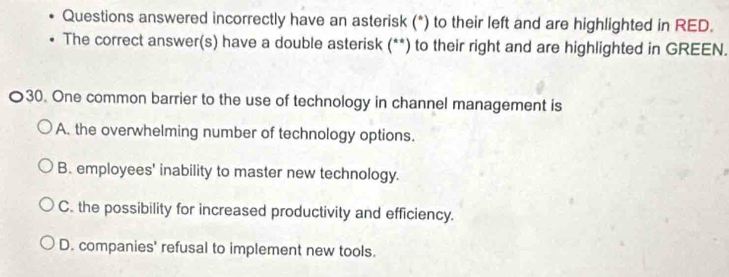 Questions answered incorrectly have an asterisk (*) to their left and are highlighted in RED.
The correct answer(s) have a double asterisk (**) to their right and are highlighted in GREEN.
〇30. One common barrier to the use of technology in channel management is
A. the overwhelming number of technology options.
B. employees' inability to master new technology.
C. the possibility for increased productivity and efficiency.
D. companies' refusal to implement new tools.