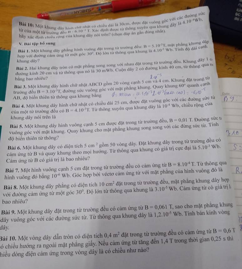 WVSNOS 
Bài 10: Một khung đây hình chữ nhật có chiều dài là 30cm, được đặt vuỡng góc với các đường sức o/C:
từ của một từ trường đều B=6.10^(-3)T * Xác định được từ thông xuyên qua khung đây là 4.10^(-4)Wb 186) 0
hãy xác định chiều rộng của khung dây nói trên? (chọn đáp án gần đúng nhất),
V. Bài tập bố sung
Bài 1. Một khung dây phẳng hình vuông đặt trong từ trường đều: B=5.10^(-2)T , mặt pháng khung dây
hợp với đường cảm ứng từ một góc 30° * Độ lớn từ thông qua khung là 4.10^(-5) Wb. Tính độ dài cạnh
khung dây?
Bài 2. Hai khung dây tròn có mật phẳng song song với nhau đặt trong từ trường đều. Khung dây 1 có
đường kính 20 cm và từ thông qua nó là 30 mWb. Cuộn dây 2 có đường kính 40 cm, từ thông qua no
bằng bao nhiêu?
Bài 3. Một khung dây hình chữ nhật ABCD gồm 20 vòng cạnh 5 cm và 4 cm. Khung đặt trong từ
trường đều B=3.10^(-3)T 2 đường sức vuông góc với mặt phẳng khung. Quay khung 60° quanh cạnh
AB, độ biến thiên từ thông qua khung bằng
Date
Bài 4. Một khung dây hình chữ nhật có chiều dài 25 cm, được đặt vuông góc với các đường sức từ
của một từ trường đều có B=4.10^(-3)T T Từ thông xuyên qua khung đây là 10^(-4)Wb , chiều rộng của
khung dây nói trên là
Bài 5. Một khung dây hình vuông cạnh 5 cm được đặt trong từ trường đều, B=0,01T * Đường sức ti
vuông góc với mặt khung. Quay khung cho mặt phẳng khung song song với các đừng sức từ. Tính
độ biến thiên từ thông?
Bài 6. Một khung dây có diện tích 5cm^2 gồm 50 vòng dây. Đặt khung dây trong từ trường đều có
cảm ứng từ B và quay khung theo mọi hướng. Từ thông qua khung có giá trị cực đại là 5.10^(-3)Wb.
Cảm ứng từ B có giá trị là bao nhiêu?
Bài 7. Một hình vuông cạnh 5 cm đặt trong từ trường đều có cảm ứng từ B=8.10^(-4)T. Từ thông qua
hình vuông đó bằng 10^(-6) Wb 5. Góc hợp bởi véctơ cảm ứng từ với mặt phẳng của hình vuông đó là
Bài 8. Một khung dây phẳng có diện tích 10cm^2 đặt trong từ trường đều, mặt phẳng khung dây hợp
với đường cảm ứng từ một góc 30° l Độ lớn từ thông qua khung là 3.10^(-5) Wb. 9 .  Cầm ứng từ có giá trị l
bao nhiêu?
Bài 9. Một khung dây đặt trong từ trường đều có cảm ứng từ B=0,061T sao cho mặt phẳng khung
dây vuông góc với các đường sức từ. Từ thông qua khung dây là 1,2.10^(-5)Wb.  Tính bán kính vòng
dây.
Bài 10. Một vòng dây dẫn tròn có diện tích 0,4m^2 đặt trong từ trường đều có cảm ứng từ B=0,6T
có chiều hướng ra ngoài mặt phẳng giấy. Nếu cảm ứng từ tăng đến 1,4 T trong thời gian 0,25 s thi
hiều dòng điện cảm ứng trong vòng dây là có chiều như nảo?