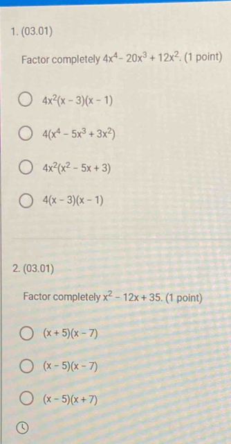 (03.01)
Factor completely 4x^4-20x^3+12x^2. (1 point)
4x^2(x-3)(x-1)
4(x^4-5x^3+3x^2)
4x^2(x^2-5x+3)
4(x-3)(x-1)
2. (03.01)
Factor completely x^2-12x+35. (1 point)
(x+5)(x-7)
(x-5)(x-7)
(x-5)(x+7)