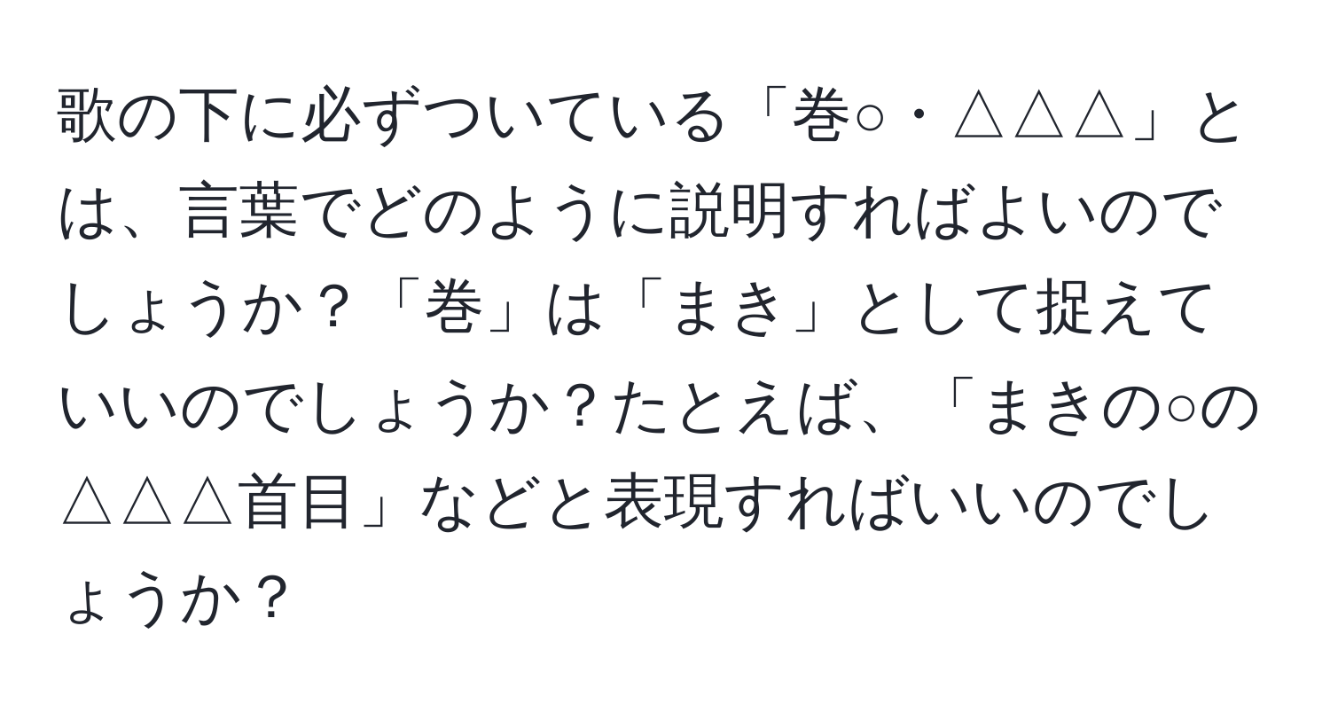 歌の下に必ずついている「巻○・△△△」とは、言葉でどのように説明すればよいのでしょうか？「巻」は「まき」として捉えていいのでしょうか？たとえば、「まきの○の△△△首目」などと表現すればいいのでしょうか？