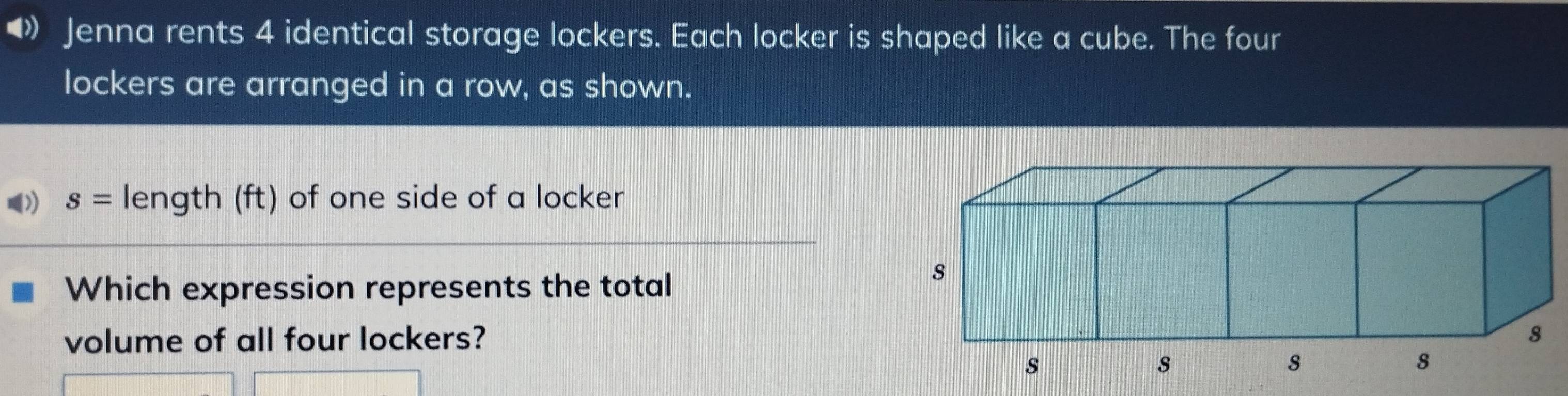 •》 Jenna rents 4 identical storage lockers. Each locker is shaped like a cube. The four 
lockers are arranged in a row, as shown.
s= length (ft) of one side of a locker 
Which expression represents the total 
volume of all four lockers?