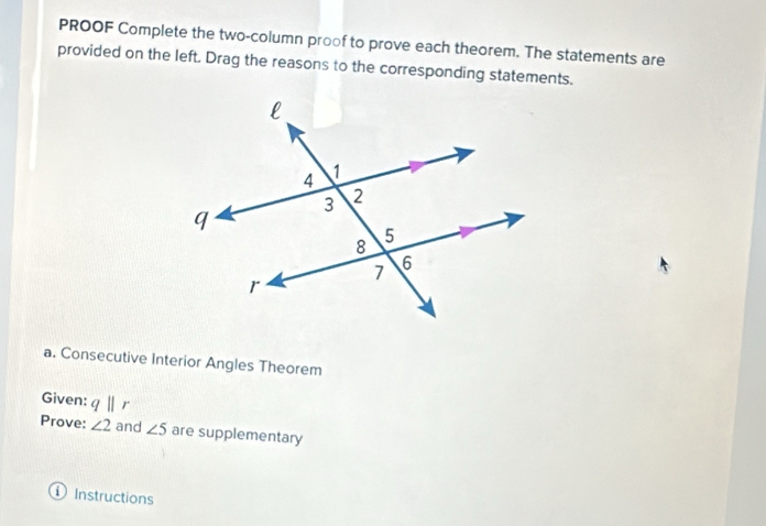 PROOF Complete the two-column proof to prove each theorem. The statements are 
provided on the left. Drag the reasons to the corresponding statements. 
a. Consecutive Interior Angles Theorem 
Given: qparallel r
Prove: ∠ 2 and ∠ 5 are supplementary 
Instructions