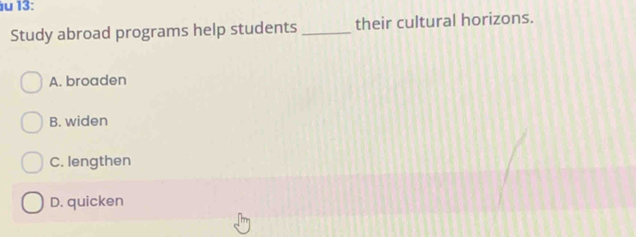 13:
Study abroad programs help students_ their cultural horizons.
A. broaden
B. widen
C. lengthen
D. quicken