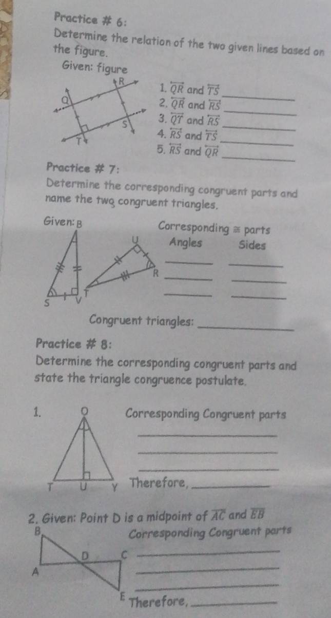 Practice # 6: 
Determine the relation of the two given lines based on 
the figure. 
Given: figure 
_ 
1. overleftrightarrow QR and overleftrightarrow TS
_ 
2. overleftrightarrow QR and overleftrightarrow RS
3.
overleftrightarrow QT and overleftrightarrow RS _ 
4. overleftrightarrow RS and overleftrightarrow TS
5. overleftrightarrow RS and overleftrightarrow QR _ 
_ 
Practice # 7: 
Determine the corresponding congruent parts and 
name the two congruent triangles. 
Given:B Corresponding = parts 
Angles Sides 
_ 
_ 
_ 
_R 
_ 
_ 
Congruent triangles:_ 
Practice # 8: 
Determine the corresponding congruent parts and 
state the triangle congruence postulate. 
1.Corresponding Congruent parts 
_ 
_ 
_ 
Therefore,_ 
2. Given: Point D is a midpoint of overline AC and overline EB
Corresponding Congruent parts 
_ 
_ 
_ 
Therefore,_