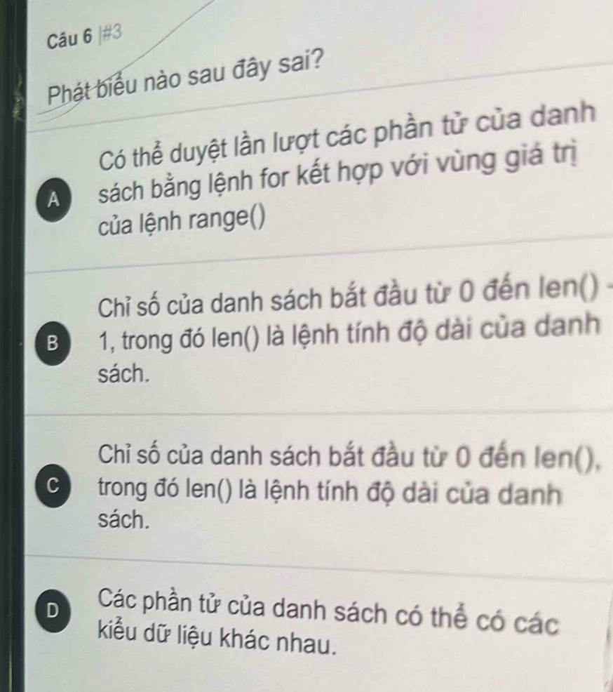 #3
Phát biểu nào sau đây sai?
Có thể duyệt lần lượt các phần tử của danh
A sách bằng lệnh for kết hợp với vùng giá trị
của lệnh range()
Chỉ số của danh sách bắt đầu từ 0 đến len() -
B 1, trong đó len() là lệnh tính độ dài của danh
sách.
Chỉ số của danh sách bắt đầu từ 0 đến len(),
C trong đó len() là lệnh tính độ dài của danh
sách.
D Các phần tử của danh sách có thể có các
kiểu dữ liệu khác nhau.