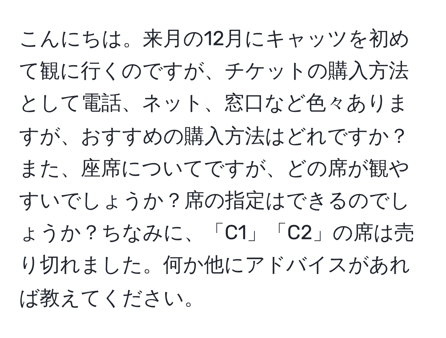 こんにちは。来月の12月にキャッツを初めて観に行くのですが、チケットの購入方法として電話、ネット、窓口など色々ありますが、おすすめの購入方法はどれですか？また、座席についてですが、どの席が観やすいでしょうか？席の指定はできるのでしょうか？ちなみに、「C1」「C2」の席は売り切れました。何か他にアドバイスがあれば教えてください。