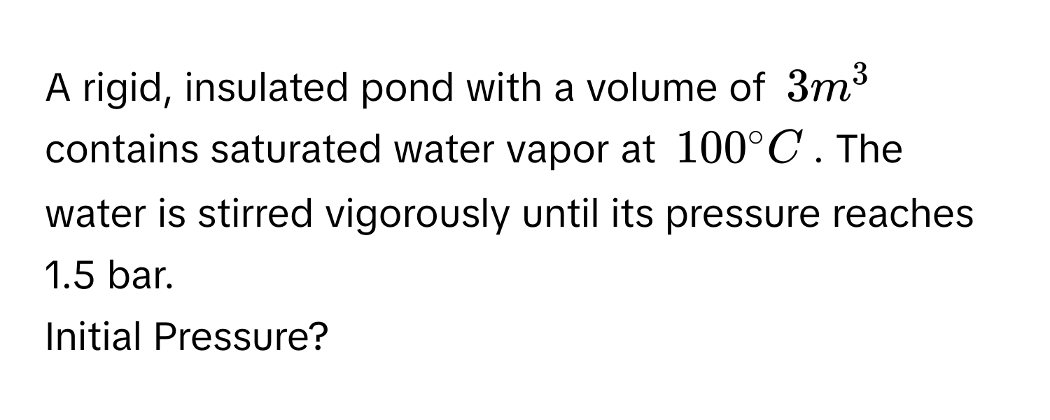 A rigid, insulated pond with a volume of $3 m^3$ contains saturated water vapor at $100° C$. The water is stirred vigorously until its pressure reaches 1.5 bar. 
Initial Pressure?