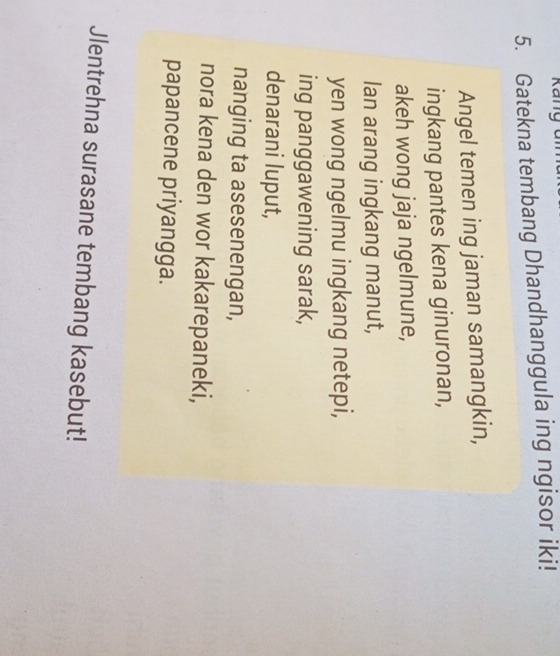Kang 
5. Gatekna tembang Dhandhanggula ing ngisor iki! 
Angel temen ing jaman samangkin, 
ingkang pantes kena ginuronan, 
akeh wong jaja ngelmune, 
lan arang ingkang manut, 
yen wong ngelmu ingkang netepi, 
ing panggawening sarak, 
denarani luput, 
nanging ta asesenengan, 
nora kena den wor kakarepaneki, 
papancene priyangga. 
Jlentrehna surasane tembang kasebut!