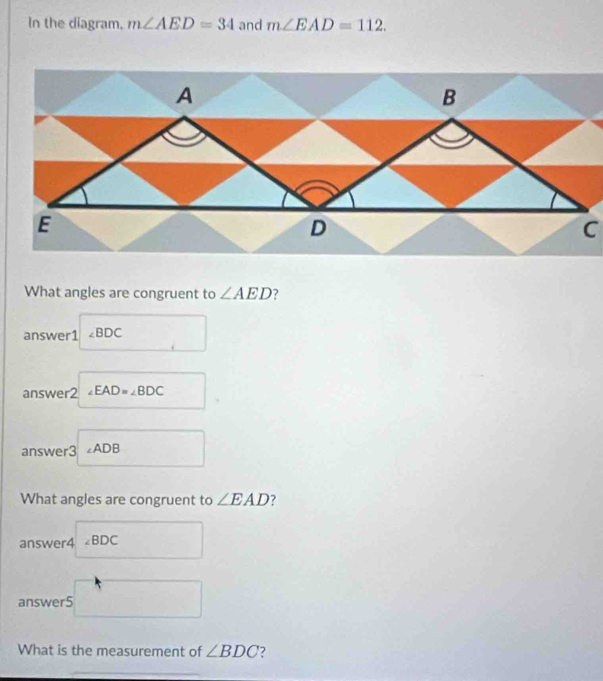 In the diagram, m∠ AED=34 and m∠ EAD=112. 
What angles are congruent to ∠ AED ? 
answer1 ∠ BDC
□ 
answer2 ∠ EAD=∠ BDC
answer3 □ ∠ ADB □ 
What angles are congruent to ∠ EAD ? 
answer4 ∠ BDC
answer5 □ 
What is the measurement of ∠ BDC 7