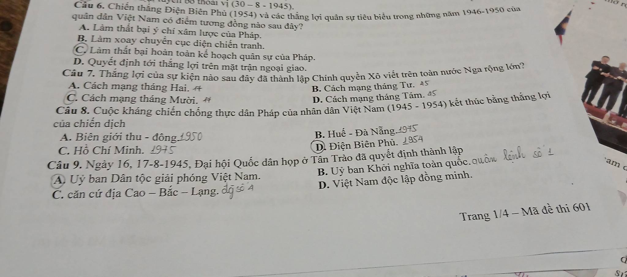 thoái vị (30 − 8 - 1945).
Cầu 6. Chiến thắng Điện Biên Phủ (1954) và các thắng lợi quân sự tiêu biểu trong những năm 1946-1950 của
quân dân Việt Nam có điểm tương đồng nào sau đây?
A. Làm thất bại ý chí xâm lược của Pháp.
B. Làm xoay chuyển cục diện chiến tranh.
C. Làm thất bại hoàn toàn kế hoạch quân sự của Pháp.
D. Quyết định tới thắng lợi trên mặt trận ngoại giao.
Câu 7. Thắng lợi của sự kiện nào sau đây đã thành lập Chính quyền Xô viết trên toàn nước Nga rộng lớn?
A. Cách mạng tháng Hai. # B. Cách mạng tháng Tư. 45
C. Cách mạng tháng Mười. # D. Cách mạng tháng Tám. 45
Câu 8. Cuộc kháng chiến chống thực dân Pháp của nhân dân Việt Nam (1945 - 1954) kết thúc bằng thắng lợi
của chiến dịch
A. Biên giới thu - đông.
B. Huế - Đà Nẵng
C. Hồ Chí Minh.
D. Điện Biên Phủ.
Câu 9. Ngày 16, 17-8-1945, Đại hội Quốc dân họp ở Tân Trào đã quyết định thành lập
B. Uỷ ban Khởi nghĩa toàn quốc.quố
am c
A. Uỷ ban Dân tộc giải phóng Việt Nam.
D. Việt Nam độc lập đồng minh.
C. căn cứ địa Cao - Bắc - Lạng.
Trang 1/4 - Mã đề thi 601
a
S