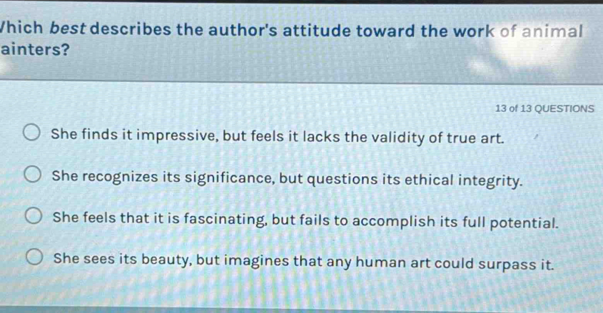 Which best describes the author's attitude toward the work of animal
ainters?
13 of 13 QUESTIONS
She finds it impressive, but feels it lacks the validity of true art.
She recognizes its significance, but questions its ethical integrity.
She feels that it is fascinating, but fails to accomplish its full potential.
She sees its beauty, but imagines that any human art could surpass it.