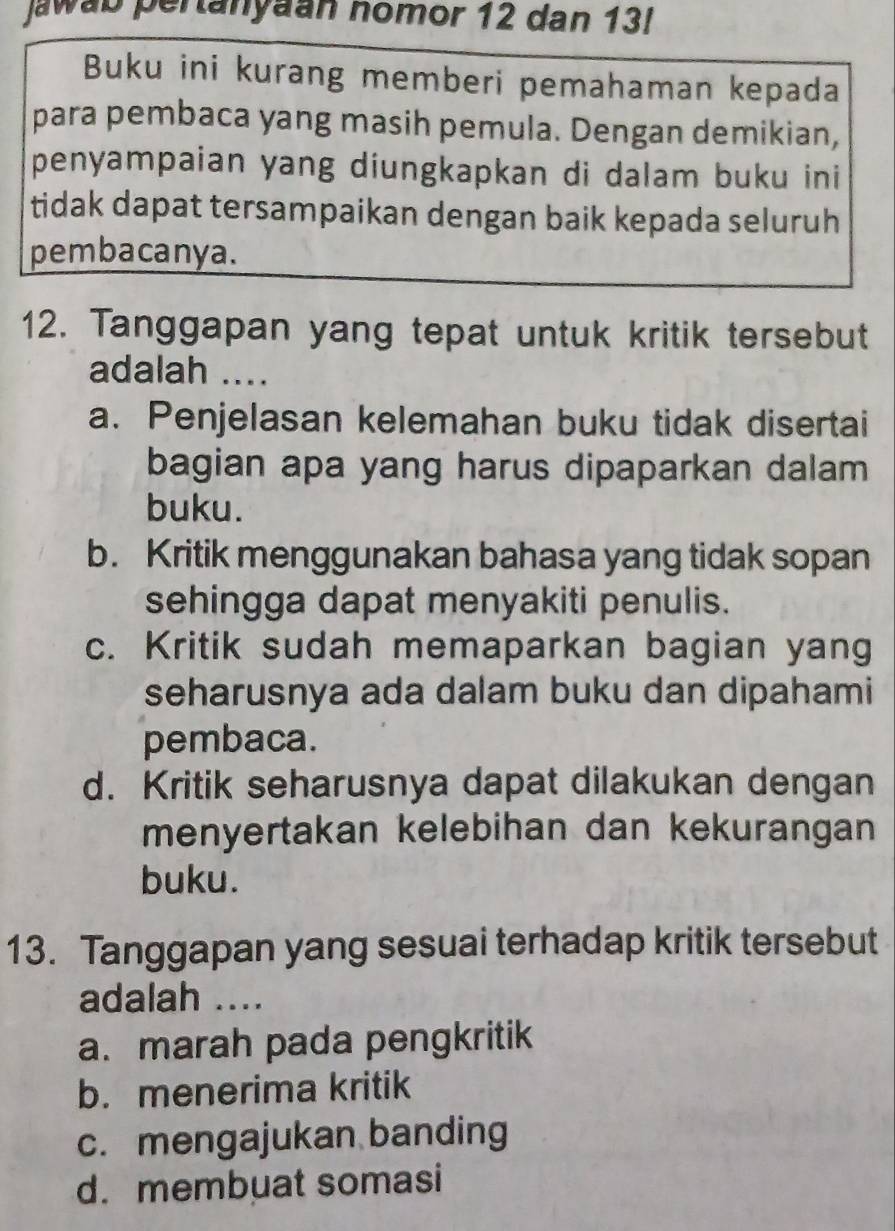 Jawab pertanyaan nomor 12 dan 13!
Buku ini kurang memberi pemahaman kepada
para pembaca yang masih pemula. Dengan demikian,
penyampaian yang diungkapkan di dalam buku ini
tidak dapat tersampaikan dengan baik kepada seluruh
pembacanya.
12. Tanggapan yang tepat untuk kritik tersebut
adalah ....
a. Penjelasan kelemahan buku tidak disertai
bagian apa yang harus dipaparkan dalam
buku.
b. Kritik menggunakan bahasa yang tidak sopan
sehingga dapat menyakiti penulis.
c. Kritik sudah memaparkan bagian yang
seharusnya ada dalam buku dan dipahami
pembaca.
d. Kritik seharusnya dapat dilakukan dengan
menyertakan kelebihan dan kekurangan
buku.
13. Tanggapan yang sesuai terhadap kritik tersebut
adalah ....
a. marah pada pengkritik
b. menerima kritik
c. mengajukan banding
d. membuat somasi