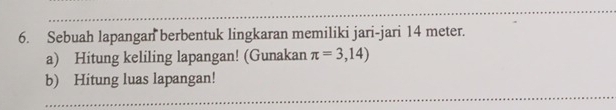 Sebuah lapangan berbentuk lingkaran memiliki jari-jari 14 meter. 
a) Hitung keliling lapangan! (Gunakan π =3,14)
b) Hitung luas lapangan!