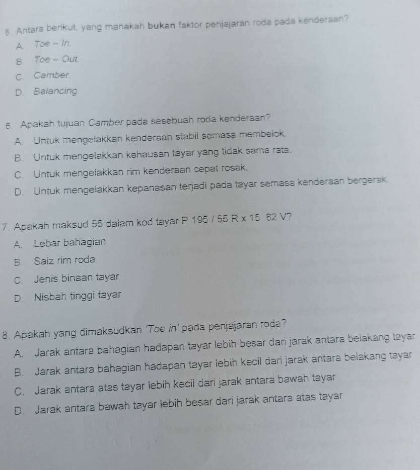 Antara berikut, yang manakah bukan faktor penjajaran roda pada kenderaan?
A. Toe - In.
B. Toe - Out.
C. Camber
D. Balancing
6. Apakah tujuan Camber pada sesebuah roda kenderaan?
A. Untuk mengelakkan kenderaan stabil semasa membelok.
B. Untuk mengelakkan kehausan tayar yang tidak sama rata.
C Untuk mengelakkan rim kenderaan cepat rosak.
D. Untuk mengelakkan kepanasan terjadi pada tayar semasa kenderaan bergerak.
7. Apakah maksud 55 dalam kod tayar P 195 55R* 1582V 2
A. Lebar bahagian
B. Saiz rim roda
C. Jenis binaan tayar
D. Nisbah tinggi tayar
8. Apakah yang dimaksudkan ‘Toe in’ pada penjajaran roda?
A. Jarak antara bahagian hadapan tayar lebih besar dari jarak antara belakang tayar
B. Jarak antara bahagian hadapan tayar lebih kecil dari jarak antara belakang tayar
C. Jarak antara atas tayar lebih kecil dari jarak antara bawah tayar
D. Jarak antara bawah tayar lebih besar dari jarak antara atas tayar