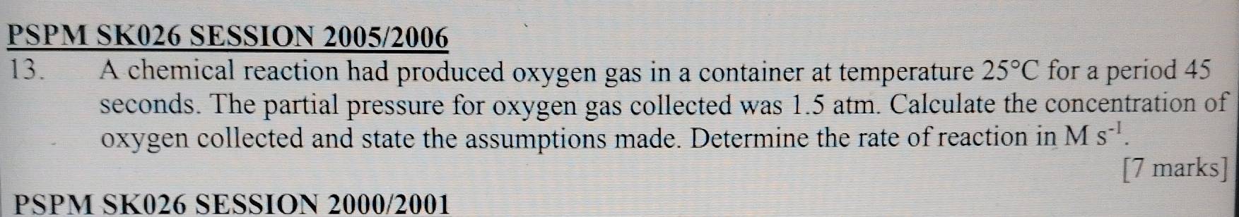 PSPM SK026 SESSION 2005/2006 
13. A chemical reaction had produced oxygen gas in a container at temperature 25°C for a period 45
seconds. The partial pressure for oxygen gas collected was 1.5 atm. Calculate the concentration of 
oxygen collected and state the assumptions made. Determine the rate of reaction in Ms^(-1). 
[7 marks] 
PSPM SK026 SESSION 2000/2001