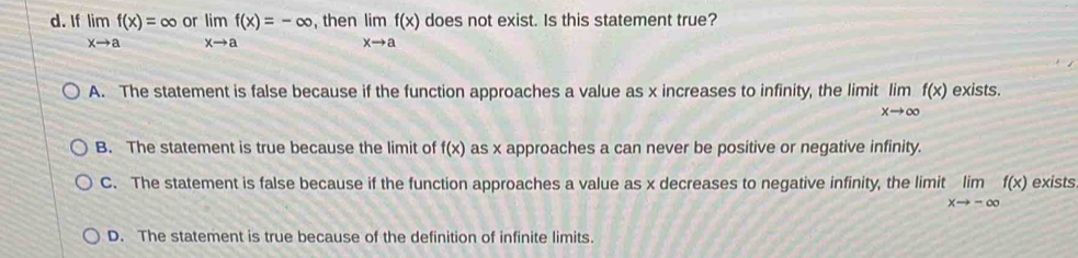 If limlimits _xto af(x)=∈fty limlimits _xto af(x)=-∈fty or , then limlimits _xto af(x) does not exist. Is this statement true?
A. The statement is false because if the function approaches a value as x increases to infinity, the limit limlimits _xto ∈fty f(x) exists.
B. The statement is true because the limit of f(x) as x approaches a can never be positive or negative infinity.
C. The statement is false because if the function approaches a value as x decreases to negative infinity, the limit limlimits _xto -∈fty f(x) exists.
D. The statement is true because of the definition of infinite limits.