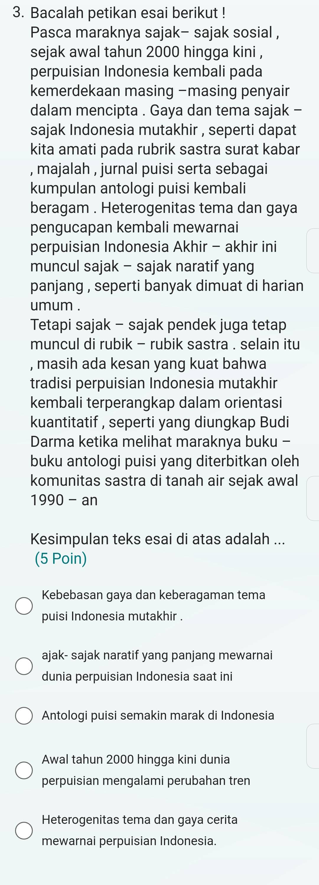 Bacalah petikan esai berikut ! 
Pasca maraknya sajak- sajak sosial , 
sejak awal tahun 2000 hingga kini , 
perpuisian Indonesia kembali pada 
kemerdekaan masing -masing penyair 
dalam mencipta . Gaya dan tema sajak - 
sajak Indonesia mutakhir , seperti dapat 
kita amati pada rubrik sastra surat kabar 
, majalah , jurnal puisi serta sebagai 
kumpulan antologi puisi kembali 
beragam . Heterogenitas tema dan gaya 
pengucapan kembali mewarnai 
perpuisian Indonesia Akhir - akhir ini 
muncul sajak - sajak naratif yang 
panjang , seperti banyak dimuat di harian 
umum . 
Tetapi sajak - sajak pendek juga tetap 
muncul di rubik - rubik sastra . selain itu 
, masih ada kesan yang kuat bahwa 
tradisi perpuisian Indonesia mutakhir 
kembali terperangkap dalam orientasi 
kuantitatif , seperti yang diungkap Budi 
Darma ketika melihat maraknya buku - 
buku antologi puisi yang diterbitkan oleh 
komunitas sastra di tanah air sejak awal 
1990 - an 
Kesimpulan teks esai di atas adalah ... 
(5 Poin) 
Kebebasan gaya dan keberagaman tema 
puisi Indonesia mutakhir . 
ajak- sajak naratif yang panjang mewarnai 
dunia perpuisian Indonesia saat ini 
Antologi puisi semakin marak di Indonesia 
Awal tahun 2000 hingga kini dunia 
perpuisian mengalami perubahan tren 
Heterogenitas tema dan gaya cerita 
mewarnai perpuisian Indonesia.