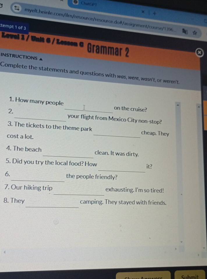 ChatGPT 
myelt.heinle.com/ilm/resource/resource.do#/assignment/course/1396... 
tempt 1 of 3 
Level 3 / Unit 6 / Lesson © Grammar 2 
INSTRUCTIONS 
Complete the statements and questions with was, were, wasn't, or weren't. 
1. How many people_ on the cruise? 
2. 
_your flight from Mexico City non-stop? 
3. The tickets to the theme park_ cheap. They 
cost a lot. 
4. The beach _clean. It was dirty. 
_ 
5. Did you try the local food? How it? 
_ 
6. the people friendly? 
_ 
7. Our hiking trip exhausting. I'm so tired! 
_ 
8. They camping. They stayed with friends. 
Submit