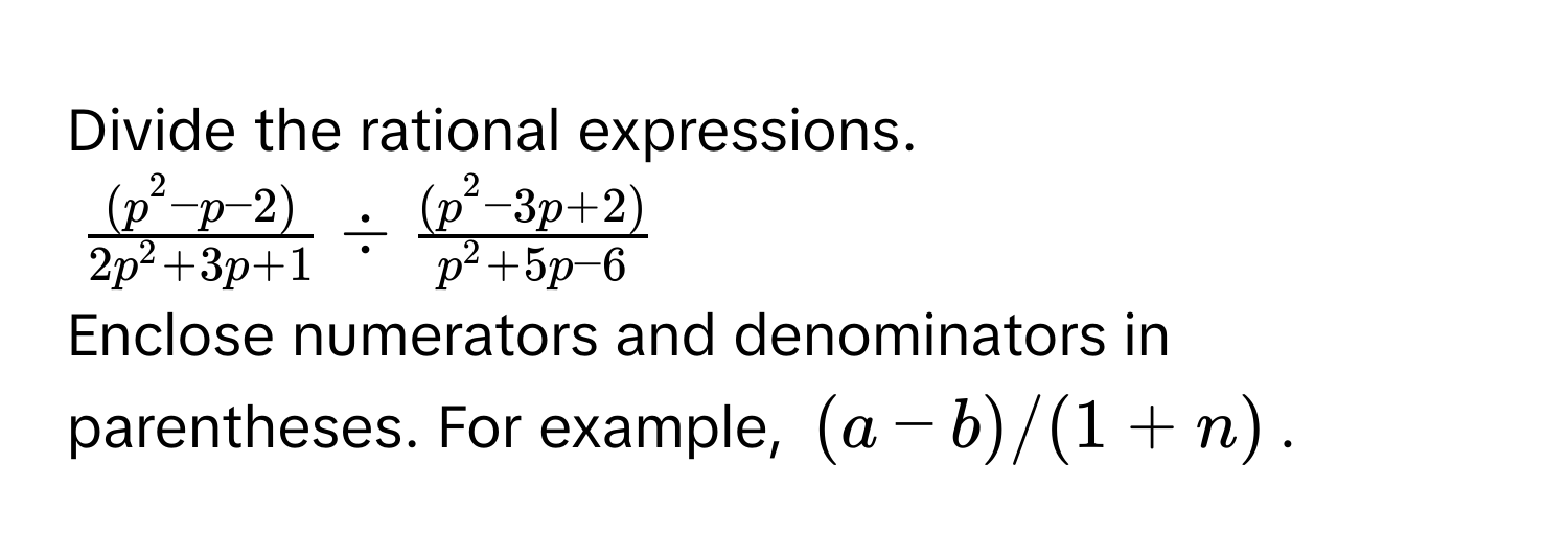 Divide the rational expressions.
$frac(p^(2 - p - 2))2p^(2 + 3p + 1) / frac(p^(2 - 3p + 2))p^(2 + 5p - 6)$
Enclose numerators and denominators in parentheses. For example, $(a - b)/(1 + n)$.