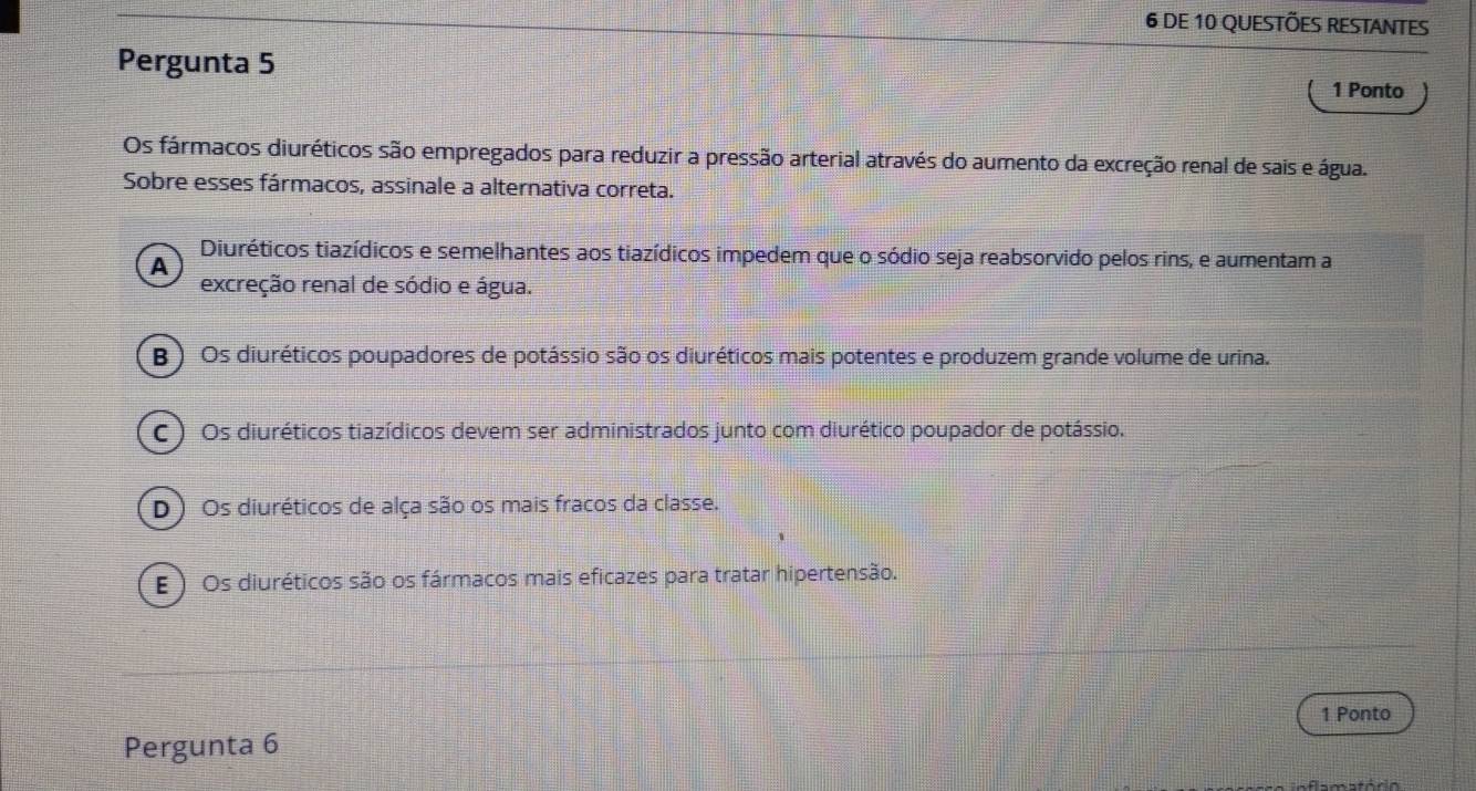 DE 10 QUESTÕES RESTANTES
Pergunta 5 1 Ponto
Os fármacos diuréticos são empregados para reduzir a pressão arterial através do aumento da excreção renal de sais e água.
Sobre esses fármacos, assinale a alternativa correta.
Diuréticos tiazídicos e semelhantes aos tiazídicos impedem que o sódio seja reabsorvido pelos rins, e aumentam a
A
excreção renal de sódio e água.
B ) Os diuréticos poupadores de potássio são os diuréticos mais potentes e produzem grande volume de urina.
C ) Os diuréticos tiazídicos devem ser administrados junto com diurético poupador de potássio.
D ) Os diuréticos de alça são os mais fracos da classe.
E ) Os diuréticos são os fármacos mais eficazes para tratar hipertensão.
1 Ponto
Pergunta 6