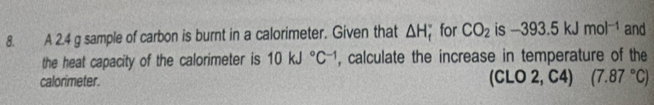 A 2.4 g sample of carbon is burnt in a calorimeter. Given that △ H; for CO_2 is -393.5kJmol^(-1) and 
the heat capacity of the calorimeter is 10kJ°C^(-1) , calculate the increase in temperature of the 
calorimeter. O 2, C4) (7.87°C)
y|