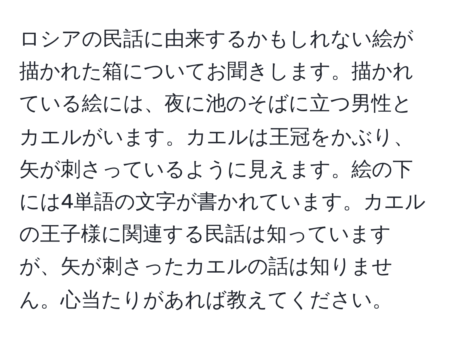 ロシアの民話に由来するかもしれない絵が描かれた箱についてお聞きします。描かれている絵には、夜に池のそばに立つ男性とカエルがいます。カエルは王冠をかぶり、矢が刺さっているように見えます。絵の下には4単語の文字が書かれています。カエルの王子様に関連する民話は知っていますが、矢が刺さったカエルの話は知りません。心当たりがあれば教えてください。