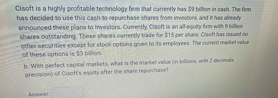 Cisoft is a highly profitable technology firm that currently has $9 billion in cash. The firm 
has decided to use this cash to repurchase shares from investors, and it has already 
announced these plans to investors. Currently, Cisoft is an all-equity firm with 9 billion
shares outstanding. These shares currently trade for $15 per share. Cisoft has issued no 
other securities except for stock options given to its employees. The current market value 
of these options is $3 billion. 
b. With perfect capital markets, what is the market value (in billions, with 2 decimals 
precision) of Cisoft's equity after the share repurchase? 
Answer: