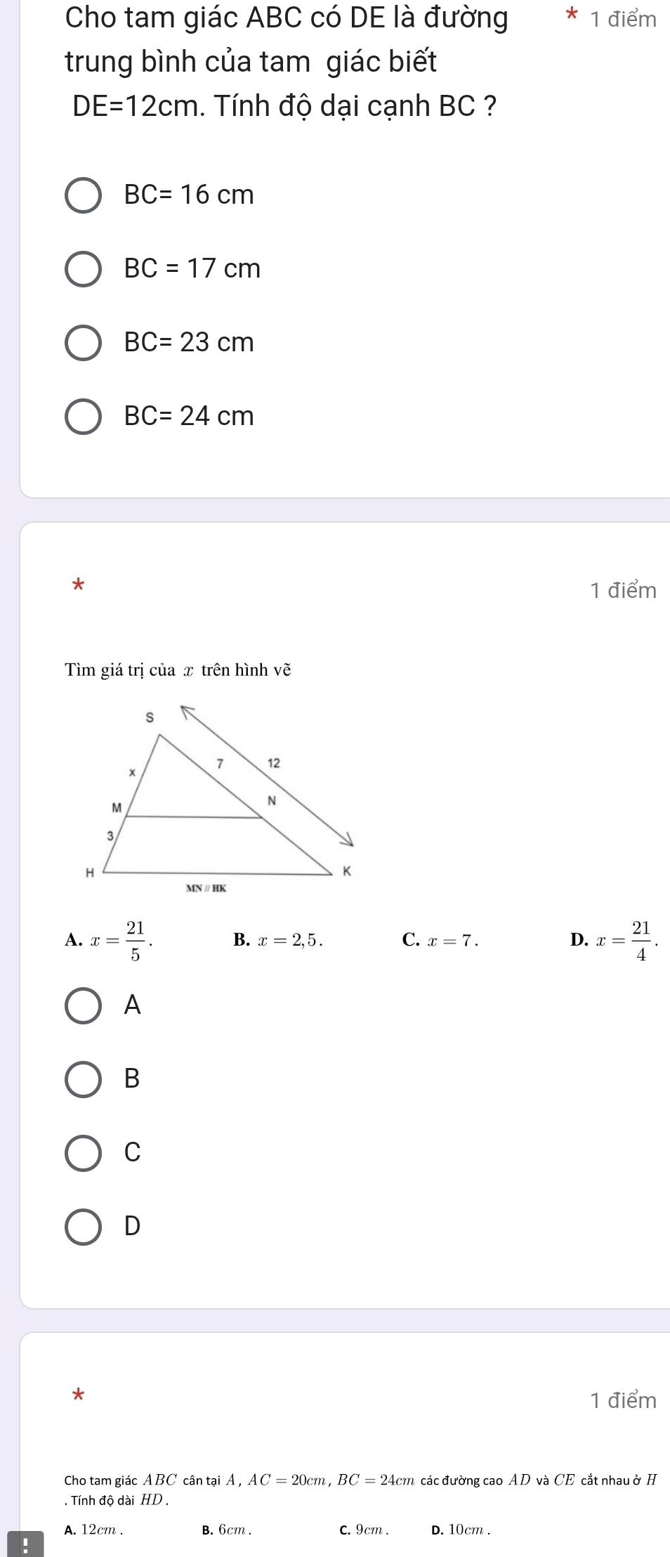 Cho tam giác ABC có DE là đường * 1 điểm
trung bình của tam giác biết
DE=12cm. Tnh độ dại cạnh BC ?
BC=16cm
BC=17cm
BC=23cm
BC=24cm
*
1 điểm
Tìm giá trị của x trên hình vẽ
A. x= 21/5 . B. x=2,5. C. x=7. D. x= 21/4 . 
A
B
C
D
1 điểm
Cho tam giác ABC cân tại Á , AC=20cm, BC=24cm các đường cao AD và CE cắt nhau ở H
. Tính độ dài HD.
A. 12cm. B. 6cm. C. 9cm. d. 10cm.