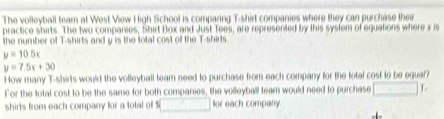 The volleyball team at West View High School is comparing T-shirt companies where they can purchase their 
practice shirts. The two companies, Shirt Box and Just Tees, are represented by this system of equations where x is 
the number of T-shirts and y is the total cost of the T-shirts
y=10.5x
y=7.5x+30
How many T-shirts would the volleyball team need to purchase from each company for the total cost to be equal? 
For the total cost to be the same for both companies, the volleyball team would need to purchase □ 1
shirts from each company for a total of $ □ for each company